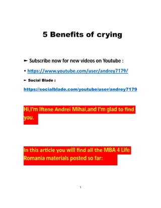 5 Benefits of crying
► Subscribe now for new videos on Youtube :
• h ps://www.youtube.com/user/andrey7179/
► Social Blade :
https://socialblade.com/youtube/user/andrey7179
Hi,I'm I ene Andrei Mihai,and I'm glad to ﬁnd
you.
In this ar cle you will ﬁnd all the MBA 4 Life
Romania materials posted so far:
1
 