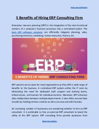 best erp software
5 Benefits of Hiring ERP Consulting Firm
Enterprise resource planning (ERP) is the integration of the main functional
sections of a company's business processes into a centralized system. The
best ERP software solutions can efficiently integrate planning, sales,
purchasing inventory, marketing, human resources, finance, etc.
ERP systems are an asset for most organizations as they offer a wide range of
benefits to the business. A centralized ERP system unifies the IT costs by
eliminating the need for dedicated staff, support and training teams,
infrastructure, and licenses for individual sections. Moreover, ERP enhances
data collaboration between multiple departments. It also offers secured data
transfer by holding intrinsic controls on who can view and edit the data.
An increasing number of businesses are wondering whether to hire an ERP
consultant. It is preferable to hire an external ERP consultant to boost the
utility of the ERP system. ERP consulting firms provide assistance from
best erp systems
 