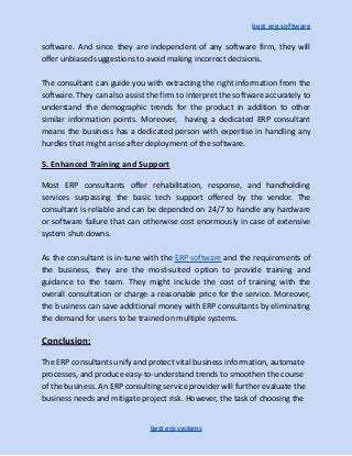 best erp software
software. And since they are independent of any software firm, they will
offer unbiased suggestions to avoid making incorrect decisions.
The consultant can guide you with extracting the right information from the
software. They can also assist the firm to interpret the software accurately to
understand the demographic trends for the product in addition to other
similar information points. Moreover, having a dedicated ERP consultant
means the business has a dedicated person with expertise in handling any
hurdles that might arise after deployment of the software.
5. Enhanced Training and Support
Most ERP consultants offer rehabilitation, response, and handholding
services surpassing the basic tech support offered by the vendor. The
consultant is reliable and can be depended on 24/7 to handle any hardware
or software failure that can otherwise cost enormously in case of extensive
system shut-downs.
As the consultant is in-tune with the ERP software and the requirements of
the business, they are the most-suited option to provide training and
guidance to the team. They might include the cost of training with the
overall consultation or charge a reasonable price for the service. Moreover,
the business can save additional money with ERP consultants by eliminating
the demand for users to be trained on multiple systems.
Conclusion:
The ERP consultants unify and protect vital business information, automate
processes, and produce easy-to-understand trends to smoothen the course
of the business. An ERP consulting service provider will further evaluate the
business needs and mitigate project risk. However, the task of choosing the
best erp systems
 