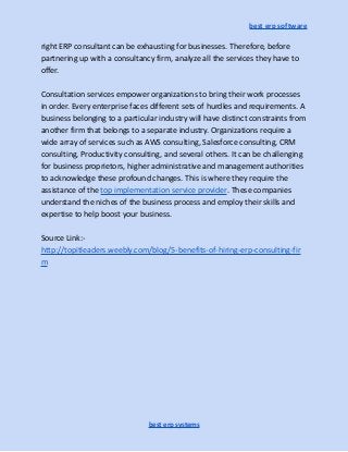 best erp software
right ERP consultant can be exhausting for businesses. Therefore, before
partnering up with a consultancy firm, analyze all the services they have to
offer.
Consultation services empower organizations to bring their work processes
in order. Every enterprise faces different sets of hurdles and requirements. A
business belonging to a particular industry will have distinct constraints from
another firm that belongs to a separate industry. Organizations require a
wide array of services such as AWS consulting, Salesforce consulting, CRM
consulting, Productivity consulting, and several others. It can be challenging
for business proprietors, higher administrative and management authorities
to acknowledge these profound changes. This is where they require the
assistance of the top implementation service provider. These companies
understand the niches of the business process and employ their skills and
expertise to help boost your business.
Source Link:-
http://topitleaders.weebly.com/blog/5-benefits-of-hiring-erp-consulting-fir
m
best erp systems
 