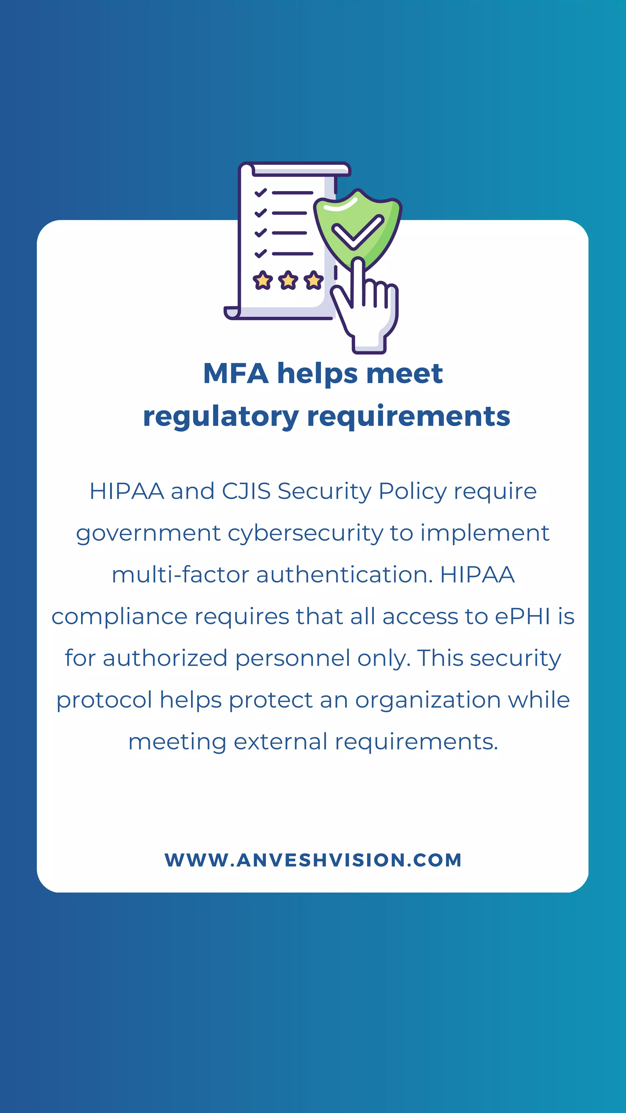 HIPAA and CJIS Security Policy require
government cybersecurity to implement
multi-factor authentication. HIPAA
compliance requires that all access to ePHI is
for authorized personnel only. This security
protocol helps protect an organization while
meeting external requirements.
WWW.ANVESHVISION.COM
MFA helps meet
regulatory requirements
 
