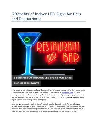 5 Benefits of Indoor LED Signs for Bars
and Restaurants
If you own a bar or restaurant, you know that these types of businesses require a lot of signage in order
to advertise menu items, special events, and promotional materials. An indoor LED sign can be of
amazing use in accurately communicating a bar or restaurant’s marketing message. Light, easy to use,
fun, and versatile, they can turn any dull space into a point of contact where you have the opportunity
to gain a new customer or up-sell an existing one.
In the bar and restaurant industries, there’s a lot of room for disappointment. Perhaps what you
ordered didn’t taste exactly like you thought it would. Perhaps the customer service was rude. Perhaps
the venue itself wasn’t what you expected. Maybe you had to wait to pay or wait to be seated and you
didn’t like that. There are multiple points of contact between business and customer where
 