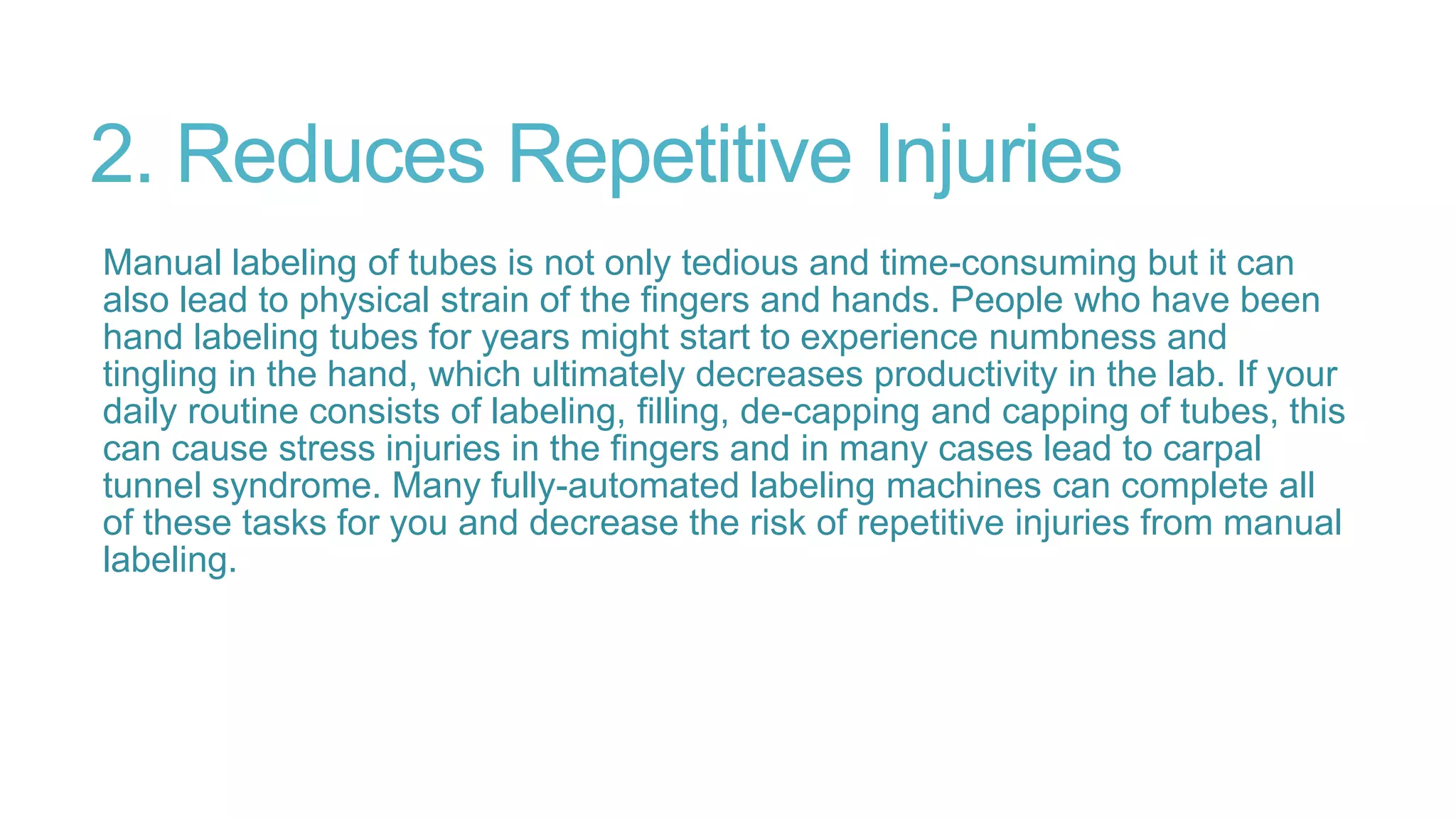 2. Reduces Repetitive Injuries
Manual labeling of tubes is not only tedious and time-consuming but it can
also lead to physical strain of the fingers and hands. People who have been
hand labeling tubes for years might start to experience numbness and
tingling in the hand, which ultimately decreases productivity in the lab. If your
daily routine consists of labeling, filling, de-capping and capping of tubes, this
can cause stress injuries in the fingers and in many cases lead to carpal
tunnel syndrome. Many fully-automated labeling machines can complete all
of these tasks for you and decrease the risk of repetitive injuries from manual
labeling.
 