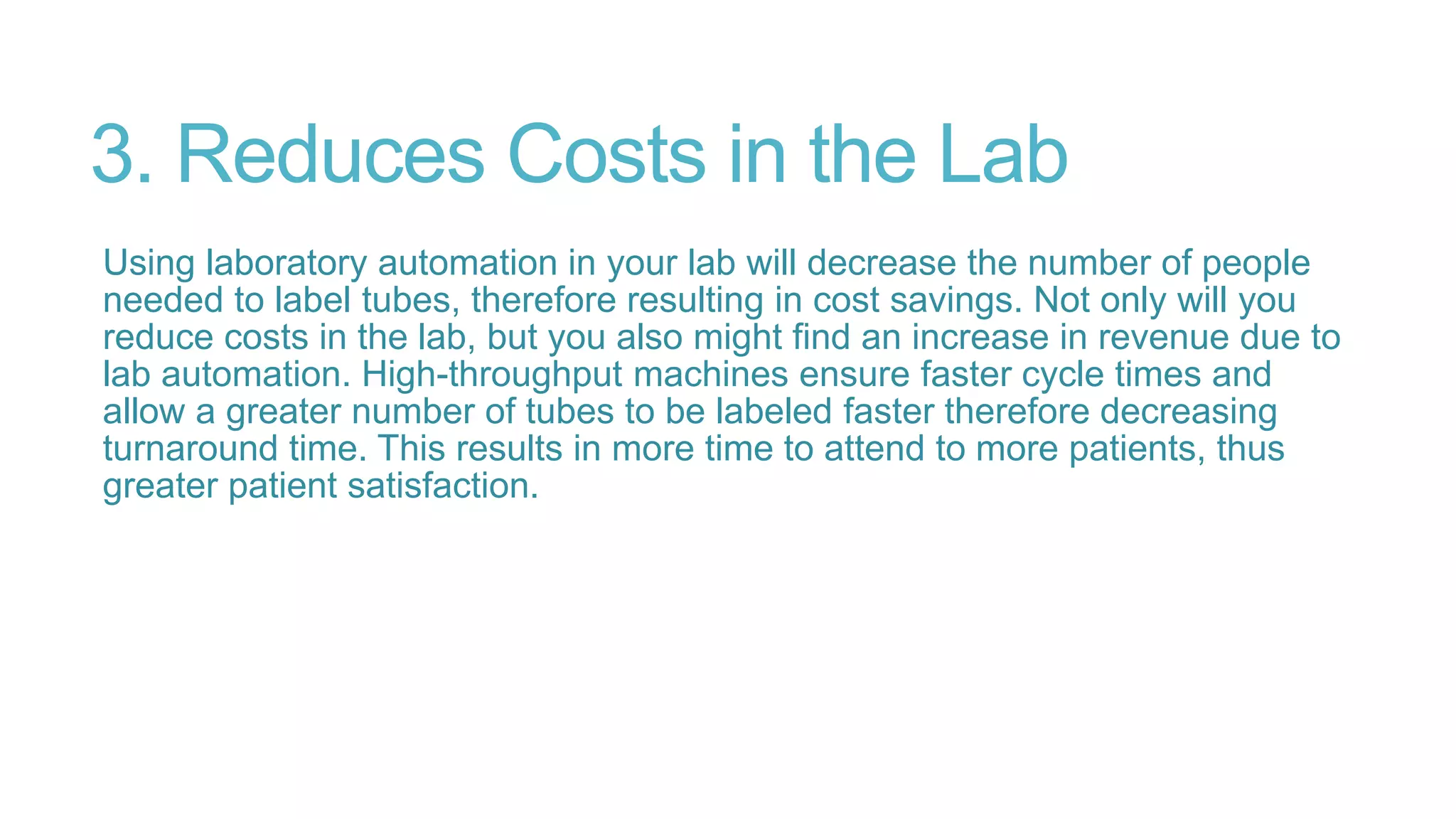 3. Reduces Costs in the Lab
Using laboratory automation in your lab will decrease the number of people
needed to label tubes, therefore resulting in cost savings. Not only will you
reduce costs in the lab, but you also might find an increase in revenue due to
lab automation. High-throughput machines ensure faster cycle times and
allow a greater number of tubes to be labeled faster therefore decreasing
turnaround time. This results in more time to attend to more patients, thus
greater patient satisfaction.
 