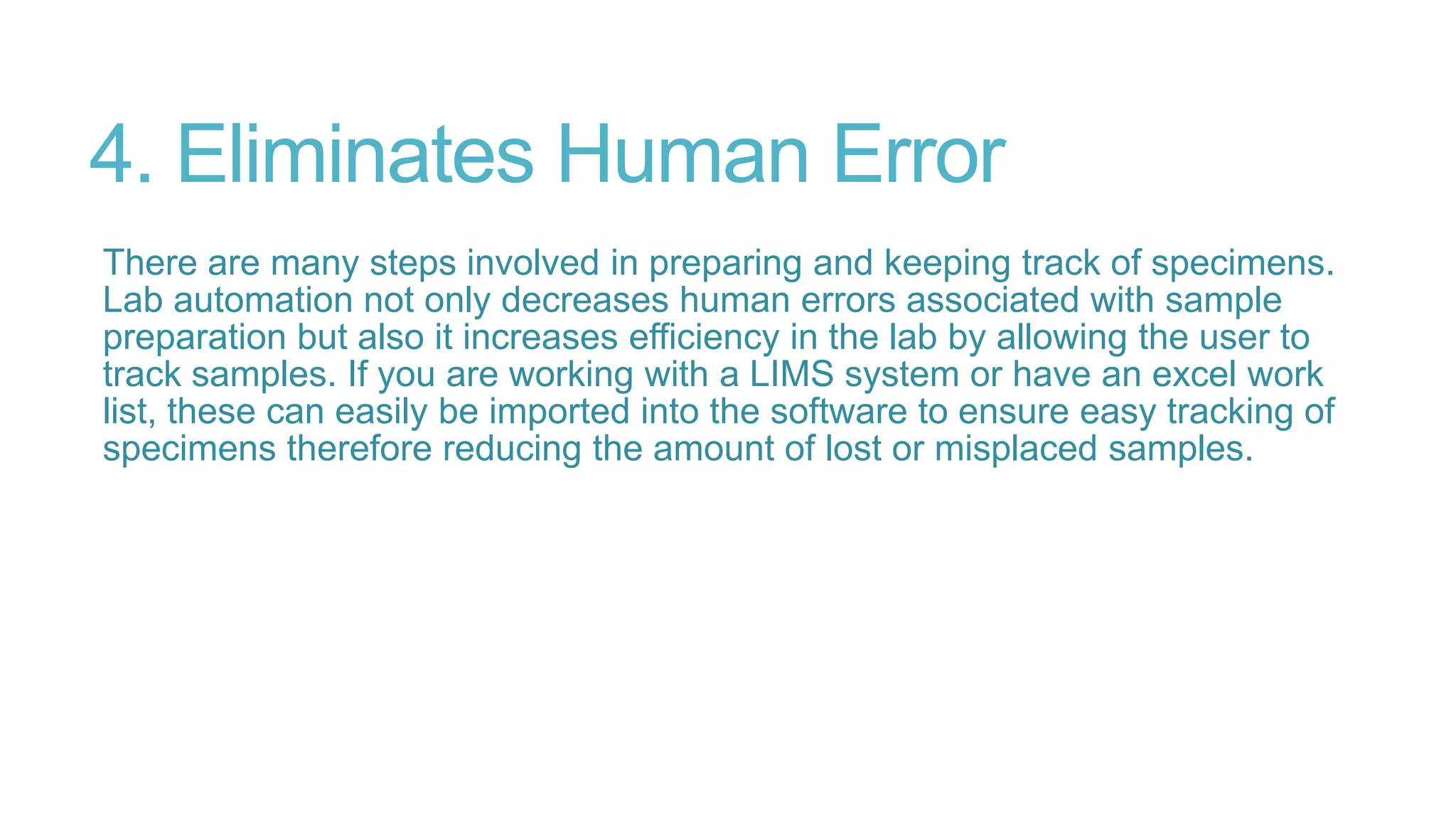 4. Eliminates Human Error
There are many steps involved in preparing and keeping track of specimens.
Lab automation not only decreases human errors associated with sample
preparation but also it increases efficiency in the lab by allowing the user to
track samples. If you are working with a LIMS system or have an excel work
list, these can easily be imported into the software to ensure easy tracking of
specimens therefore reducing the amount of lost or misplaced samples.
 