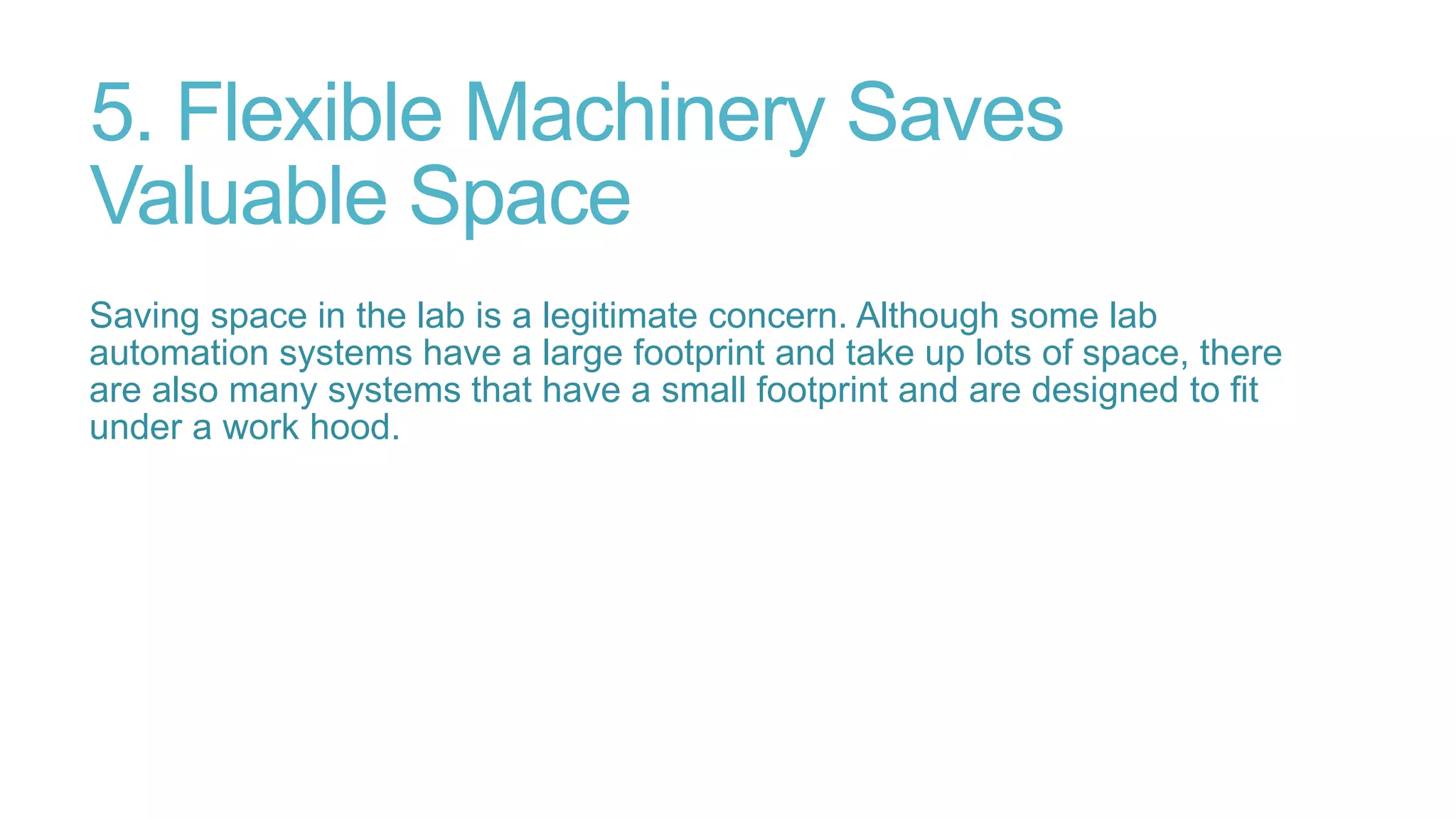5. Flexible Machinery Saves
Valuable Space
Saving space in the lab is a legitimate concern. Although some lab
automation systems have a large footprint and take up lots of space, there
are also many systems that have a small footprint and are designed to fit
under a work hood.
 