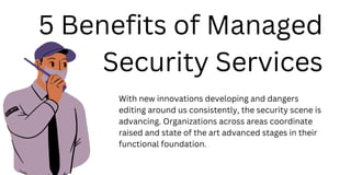 5 Benefits of Managed
Security Services
With new innovations developing and dangers
editing around us consistently, the security scene is
advancing. Organizations across areas coordinate
raised and state of the art advanced stages in their
functional foundation.
 