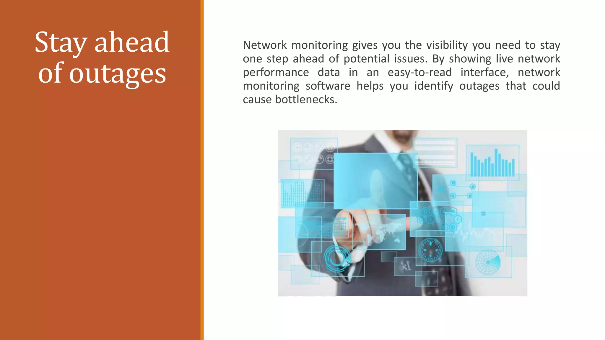 Stay ahead
of outages
Network monitoring gives you the visibility you need to stay
one step ahead of potential issues. By showing live network
performance data in an easy-to-read interface, network
monitoring software helps you identify outages that could
cause bottlenecks.
 