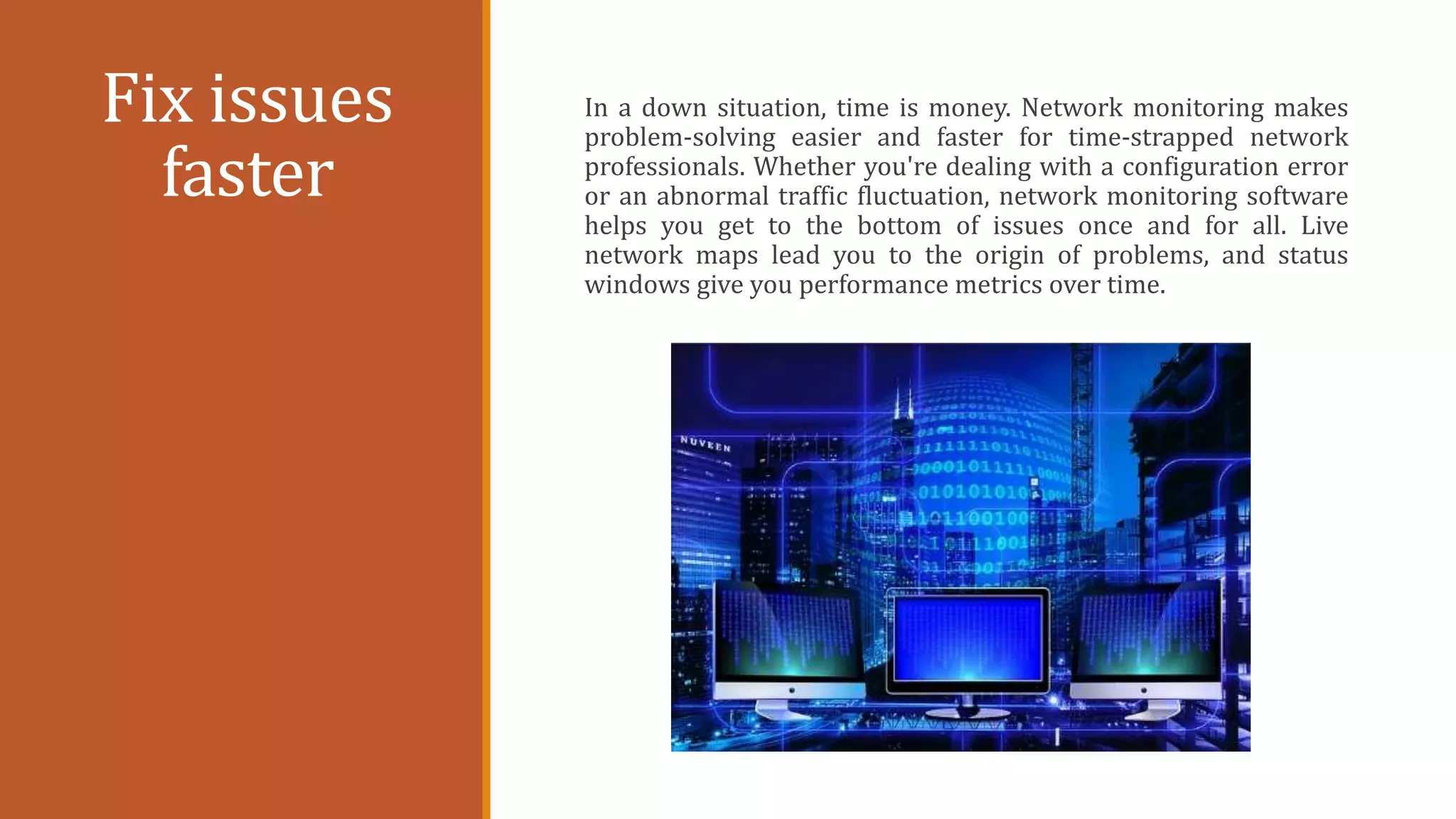 Fix issues
faster
In a down situation, time is money. Network monitoring makes
problem-solving easier and faster for time-strapped network
professionals. Whether you're dealing with a configuration error
or an abnormal traffic fluctuation, network monitoring software
helps you get to the bottom of issues once and for all. Live
network maps lead you to the origin of problems, and status
windows give you performance metrics over time.
 