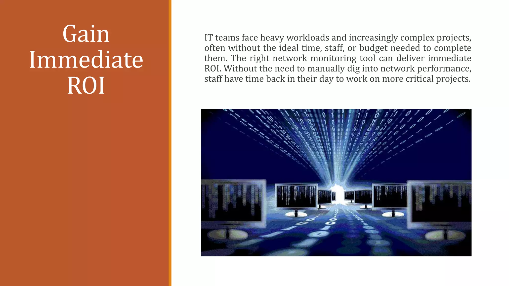 Gain
Immediate
ROI
IT teams face heavy workloads and increasingly complex projects,
often without the ideal time, staff, or budget needed to complete
them. The right network monitoring tool can deliver immediate
ROI. Without the need to manually dig into network performance,
staff have time back in their day to work on more critical projects.
 