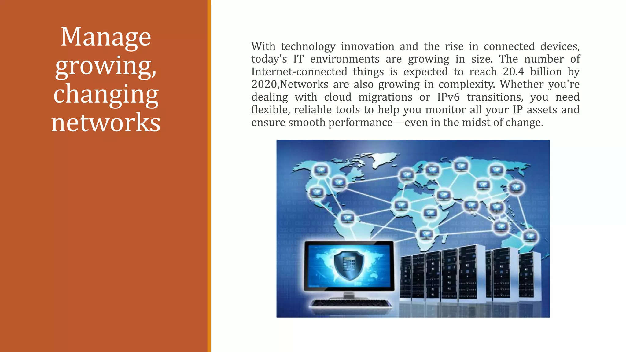 Manage
growing,
changing
networks
With technology innovation and the rise in connected devices,
today's IT environments are growing in size. The number of
Internet-connected things is expected to reach 20.4 billion by
2020,Networks are also growing in complexity. Whether you're
dealing with cloud migrations or IPv6 transitions, you need
flexible, reliable tools to help you monitor all your IP assets and
ensure smooth performance—even in the midst of change.
 