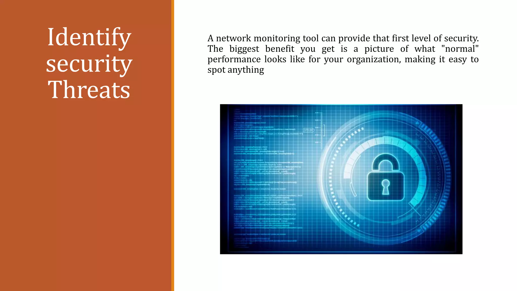 Identify
security
Threats
A network monitoring tool can provide that first level of security.
The biggest benefit you get is a picture of what "normal"
performance looks like for your organization, making it easy to
spot anything
 