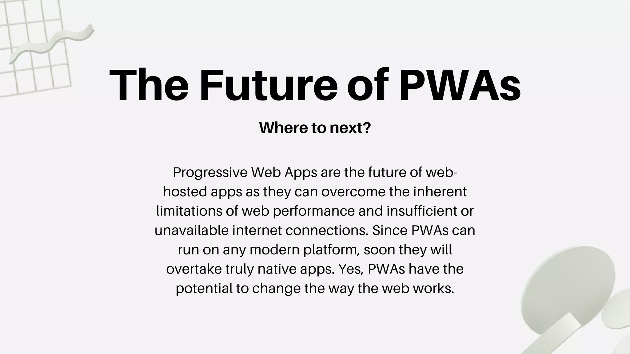 The Future of PWAs
Where to next?
Progressive Web Apps are the future of web-
hosted apps as they can overcome the inherent
limitations of web performance and insufficient or
unavailable internet connections. Since PWAs can
run on any modern platform, soon they will
overtake truly native apps. Yes, PWAs have the
potential to change the way the web works.
 