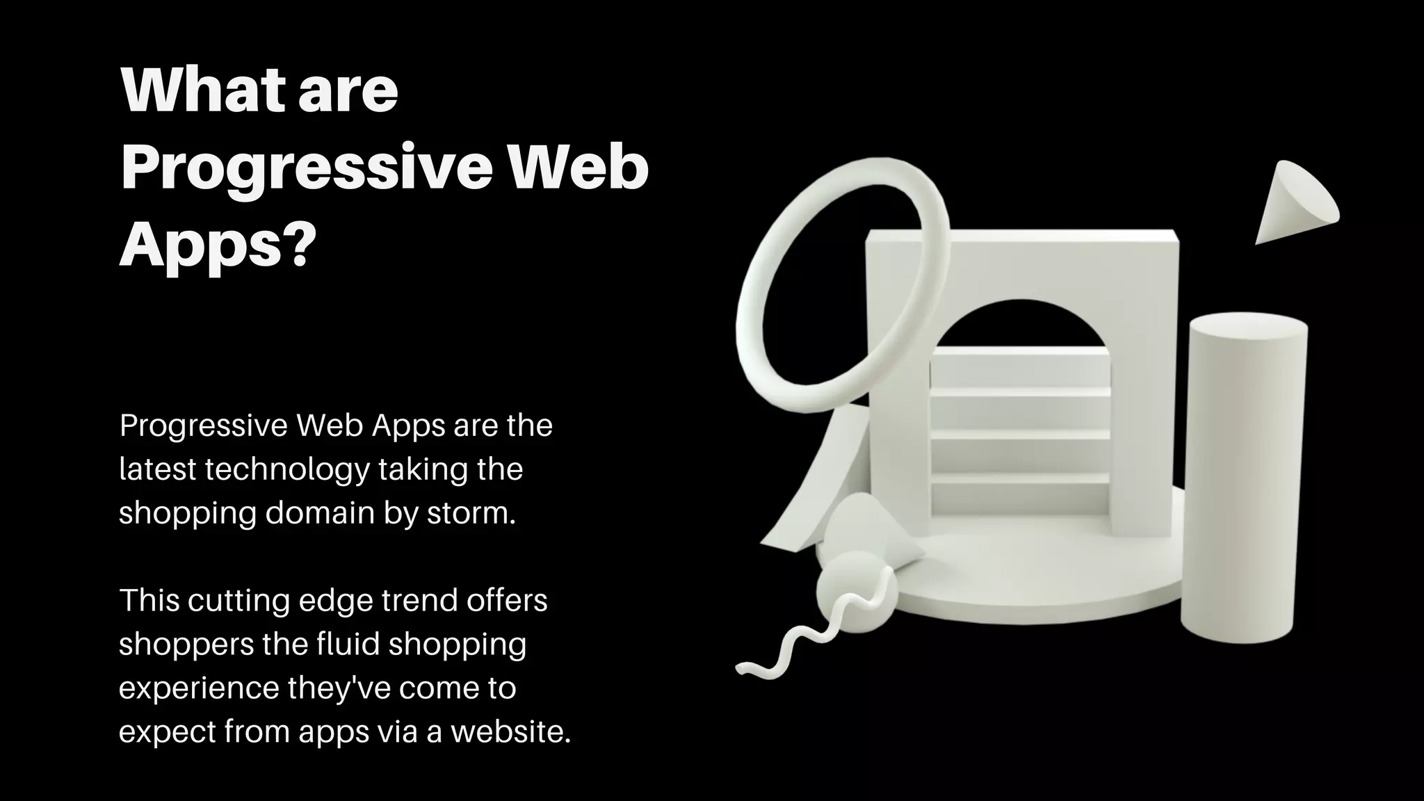What are
Progressive Web
Apps?
Progressive Web Apps are the
latest technology taking the
shopping domain by storm.
This cutting edge trend offers
shoppers the fluid shopping
experience they've come to
expect from apps via a website.
 