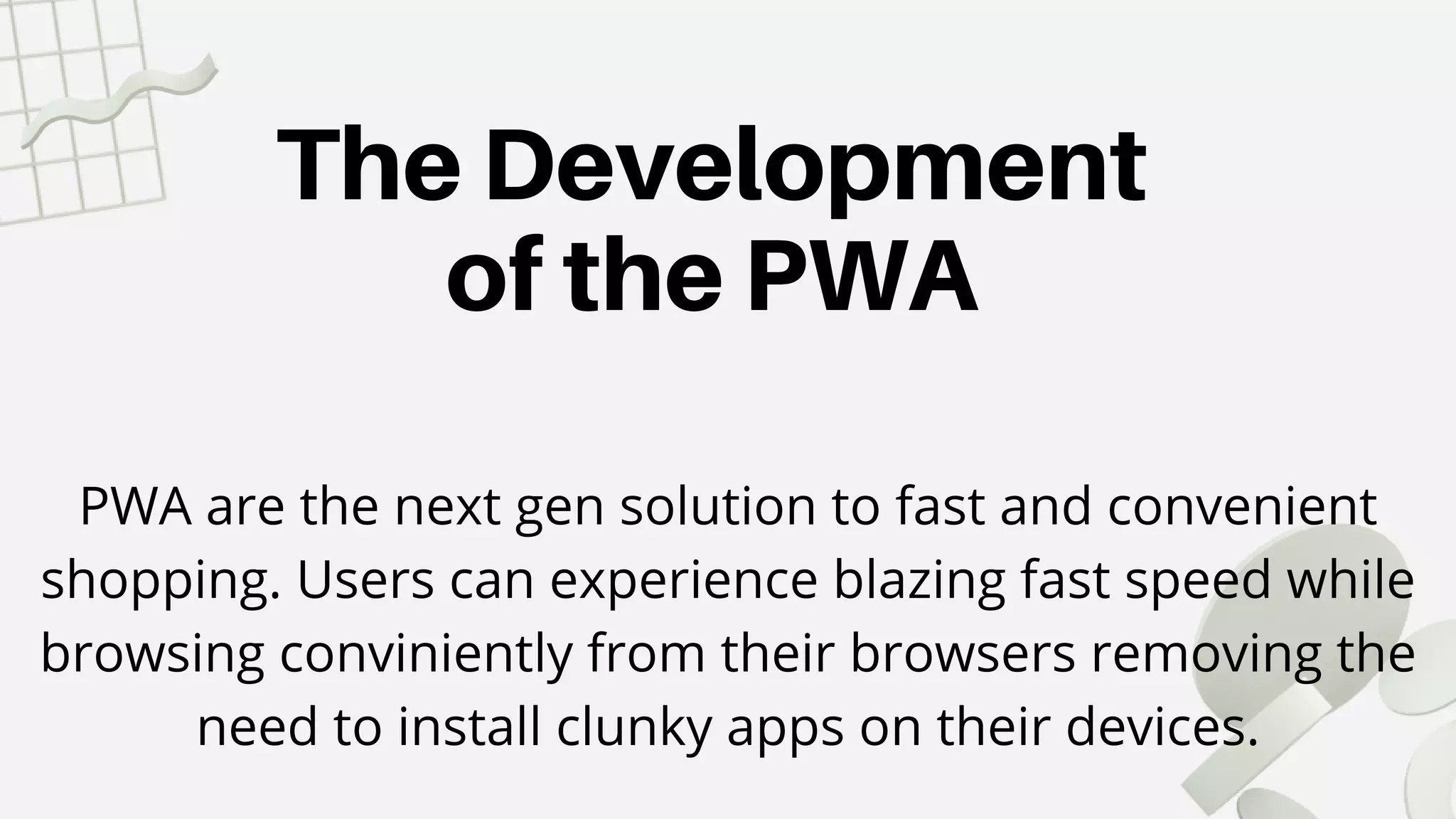 The Development
of the PWA
PWA are the next gen solution to fast and convenient
shopping. Users can experience blazing fast speed while
browsing conviniently from their browsers removing the
need to install clunky apps on their devices.
 