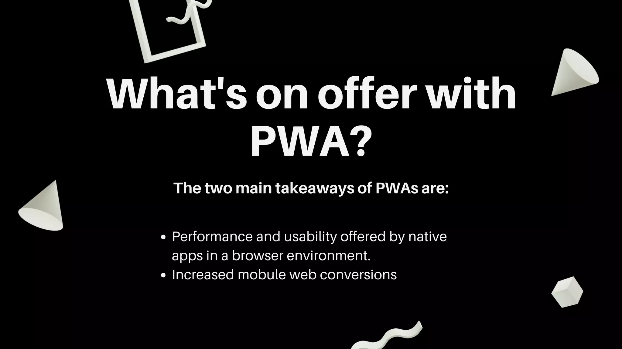 What's on offer with
PWA?
The two main takeaways of PWAs are:
Performance and usability offered by native
apps in a browser environment.
Increased mobule web conversions
 