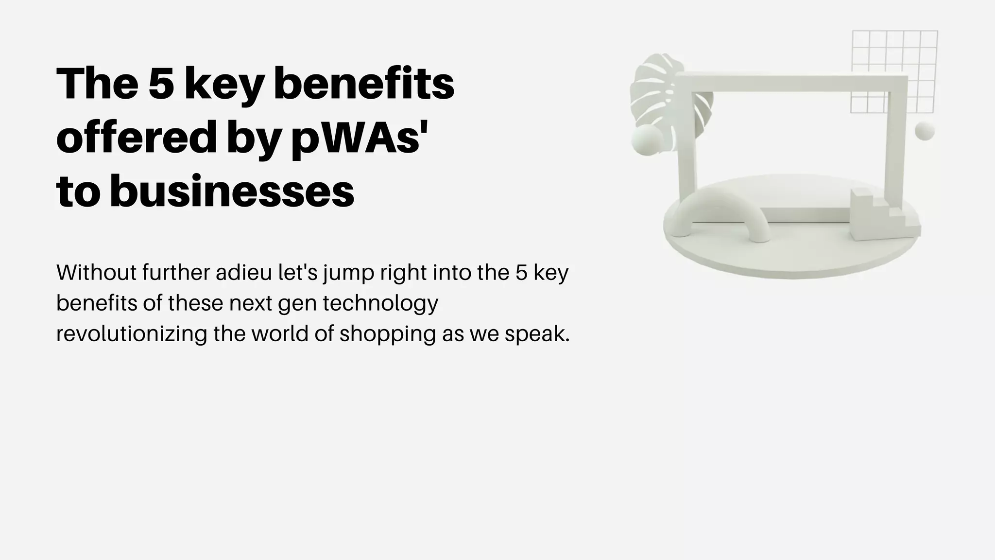 The 5 key benefits
offered by pWAs'
to businesses
Without further adieu let's jump right into the 5 key
benefits of these next gen technology
revolutionizing the world of shopping as we speak.
 