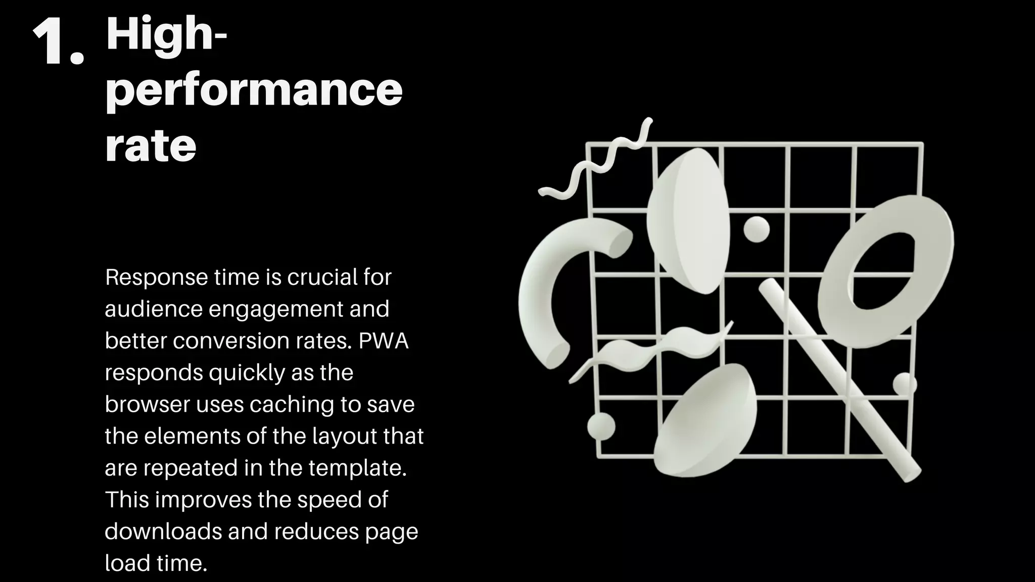 High-
performance
rate
Response time is crucial for
audience engagement and
better conversion rates. PWA
responds quickly as the
browser uses caching to save
the elements of the layout that
are repeated in the template.
This improves the speed of
downloads and reduces page
load time.
1.
 