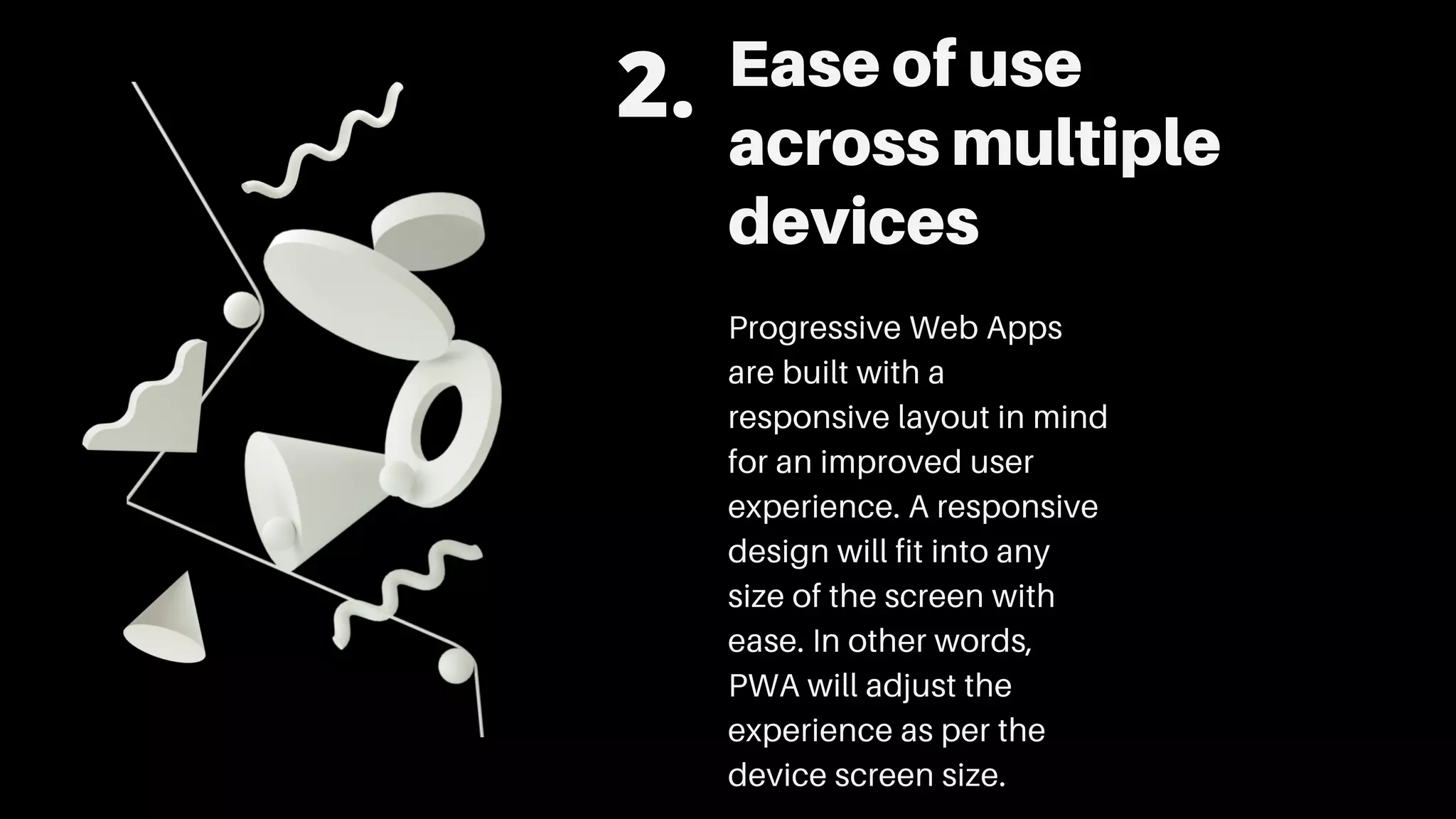 Ease of use
across multiple
devices
Progressive Web Apps
are built with a
responsive layout in mind
for an improved user
experience. A responsive
design will fit into any
size of the screen with
ease. In other words,
PWA will adjust the
experience as per the
device screen size.
2.
 