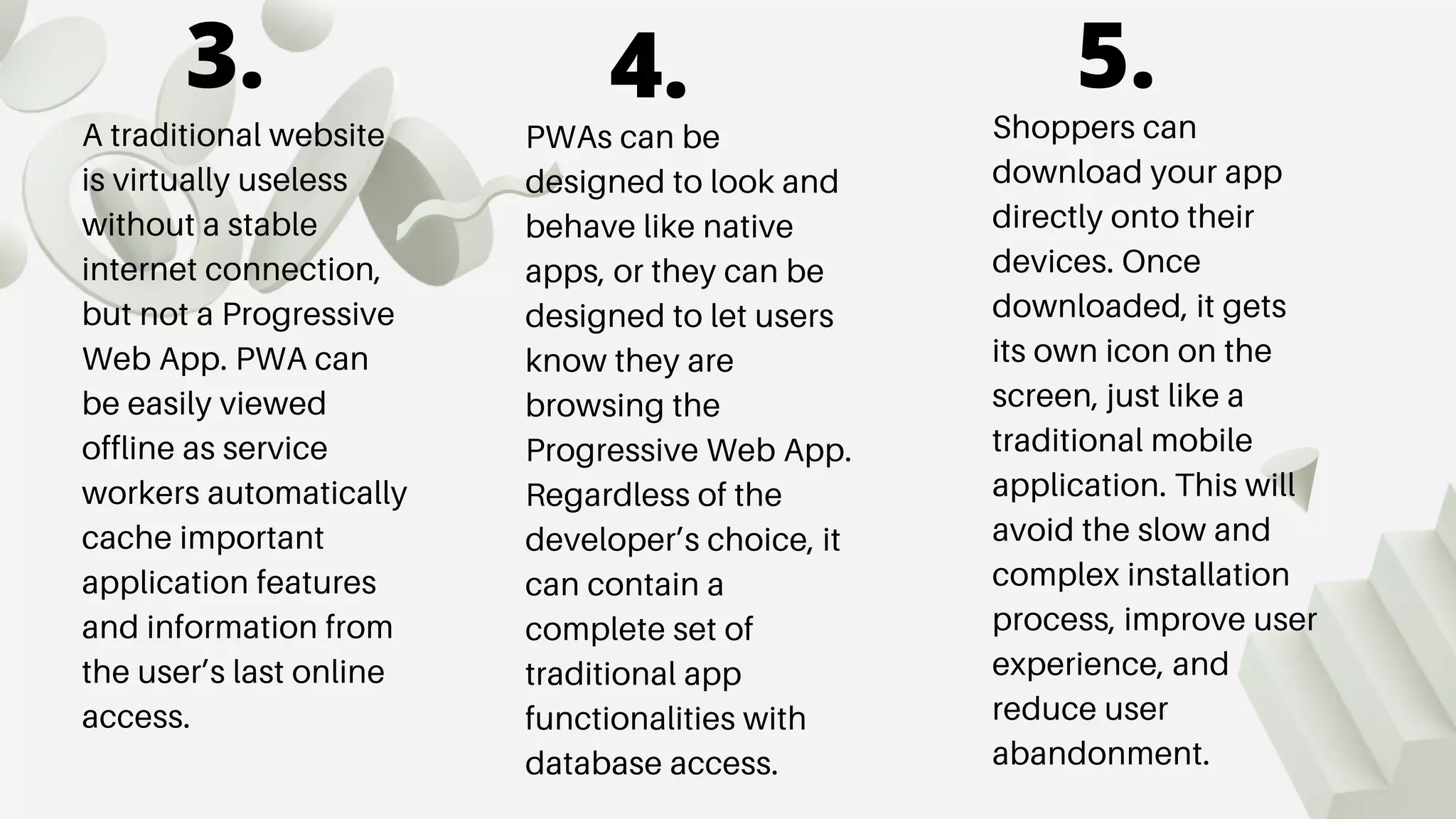 A traditional website
is virtually useless
without a stable
internet connection,
but not a Progressive
Web App. PWA can
be easily viewed
offline as service
workers automatically
cache important
application features
and information from
the user’s last online
access.
PWAs can be
designed to look and
behave like native
apps, or they can be
designed to let users
know they are
browsing the
Progressive Web App.
Regardless of the
developer’s choice, it
can contain a
complete set of
traditional app
functionalities with
database access.
Shoppers can
download your app
directly onto their
devices. Once
downloaded, it gets
its own icon on the
screen, just like a
traditional mobile
application. This will
avoid the slow and
complex installation
process, improve user
experience, and
reduce user
abandonment.
3. 4. 5.
 