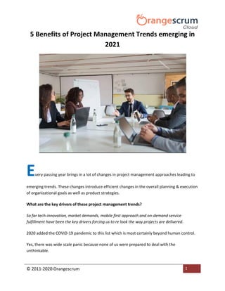 © 2011-2020 Orangescrum 1
5 Benefits of Project Management Trends emerging in
2021
Every passing year brings in a lot of changes in project management approaches leading to
emerging trends. These changes introduce efficient changes in the overall planning & execution
of organizational goals as well as product strategies.
What are the key drivers of these project management trends?
So far tech-innovation, market demands, mobile first approach and on-demand service
fulfillment have been the key drivers forcing us to re look the way projects are delivered.
2020 added the COVID-19 pandemic to this list which is most certainly beyond human control.
Yes, there was wide scale panic because none of us were prepared to deal with the
unthinkable.
 