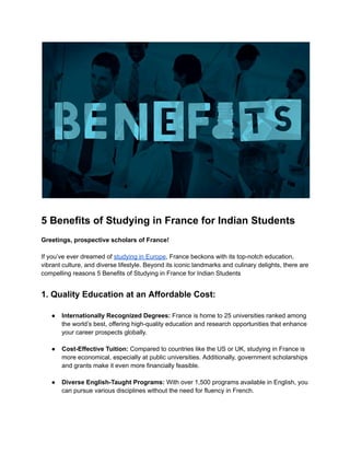 5 Benefits of Studying in France for Indian Students
Greetings, prospective scholars of France!
If you’ve ever dreamed of studying in Europe, France beckons with its top-notch education,
vibrant culture, and diverse lifestyle. Beyond its iconic landmarks and culinary delights, there are
compelling reasons 5 Benefits of Studying in France for Indian Students
1. Quality Education at an Affordable Cost:
● Internationally Recognized Degrees: France is home to 25 universities ranked among
the world’s best, offering high-quality education and research opportunities that enhance
your career prospects globally.
● Cost-Effective Tuition: Compared to countries like the US or UK, studying in France is
more economical, especially at public universities. Additionally, government scholarships
and grants make it even more financially feasible.
● Diverse English-Taught Programs: With over 1,500 programs available in English, you
can pursue various disciplines without the need for fluency in French.
 