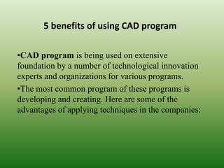 5 benefits of using CAD program
•CAD program is being used on extensive
foundation by a number of technological innovation
experts and organizations for various programs.
•The most common program of these programs is
developing and creating. Here are some of the
advantages of applying techniques in the companies:
 
