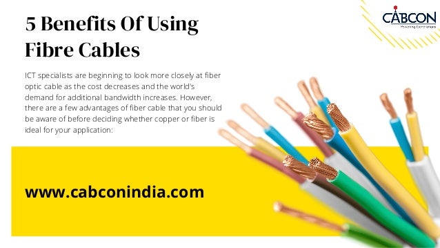 5 Benefits Of Using
Fibre Cables
ICT specialists are beginning to look more closely at fiber
optic cable as the cost decreases and the world's
demand for additional bandwidth increases. However,
there are a few advantages of fiber cable that you should
be aware of before deciding whether copper or fiber is
ideal for your application:
www.cabconindia.com
 