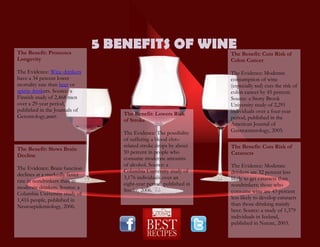 5 BENEFITS OF WINEThe Benefit: Promotes
Longevity
The Evidence: Wine drinkers
have a 34 percent lower
mortality rate than beer or
spirits drinkers. Source: a
Finnish study of 2,468 men
over a 29-year period,
published in the Journals of
Gerontology,2007.
The Benefit: Slows Brain
Decline
The Evidence: Brain function
declines at a markedly faster
rate in nondrinkers than in
moderate drinkers. Source: a
Columbia University study of
1,416 people, published in
Neuroepidemiology, 2006.
The Benefit: Cuts Risk of
Colon Cancer
The Evidence: Moderate
consumption of wine
(especially red) cuts the risk of
colon cancer by 45 percent.
Source: a Stony Brook
University study of 2,291
individuals over a four-year
period, published in the
American Journal of
Gastroenterology, 2005.
The Benefit: Cuts Risk of
Cataracts
The Evidence: Moderate
drinkers are 32 percent less
likely to get cataracts than
nondrinkers; those who
consume wine are 43 percent
less likely to develop cataracts
than those drinking mainly
beer. Source: a study of 1,379
individuals in Iceland,
published in Nature, 2003.
The Benefit: Lowers Risk
of Stroke
The Evidence: The possibility
of suffering a blood clot–
related stroke drops by about
50 percent in people who
consume moderate amounts
of alcohol. Source: a
Columbia University study of
3,176 individuals over an
eight-year period, published in
Stroke, 2006.
 