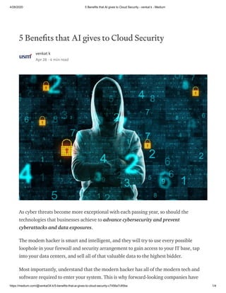 4/28/2020 5 Benefits that AI gives to Cloud Security - venkat k - Medium
https://medium.com/@venkat34.k/5-benefits-that-ai-gives-to-cloud-security-c7456a7c85ba 1/4
5 Bene ts that AI gives to Cloud Security
venkat k
Apr 28 · 4 min read
As cyber threats become more exceptional with each passing year, so should the
technologies that businesses achieve to advance cybersecurity and prevent
cyberattacks and data exposures.
The modem hacker is smart and intelligent, and they will try to use every possible
loophole in your firewall and security arrangement to gain access to your IT base, tap
into your data centers, and sell all of that valuable data to the highest bidder.
Most importantly, understand that the modern hacker has all of the modern tech and
software required to enter your system. This is why forward-looking companies have
 