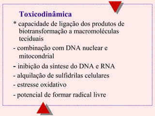 Toxicodinâmica
* capacidade de ligação dos produtos de
biotransformação a macromoléculas
teciduais
- combinação com DNA nuclear e
mitocondrial
- inibição da síntese do DNA e RNA
- alquilação de sulfidrilas celulares
- estresse oxidativo
- potencial de formar radical livre

 