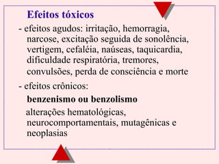 Efeitos tóxicos
- efeitos agudos: irritação, hemorragia,
narcose, excitação seguida de sonolência,
vertigem, cefaléia, naúseas, taquicardia,
dificuldade respiratória, tremores,
convulsões, perda de consciência e morte
- efeitos crônicos:
benzenismo ou benzolismo
alterações hematológicas,
neurocomportamentais, mutagênicas e
neoplasias

 
