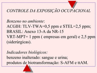 CONTROLE DA EXPOSIÇÃO OCUPACIONAL
Benzeno no ambiente:
ACGIH: TLV-TWA=0,5 ppm e STEL=2,5 ppm;
BRASIL: Anexo 13-A da NR-15
VRT-MPT= 1 ppm ( empresas em geral) e 2,5 ppm
(siderúrgicas).
Indicadores biológicos:
benzeno inalterado: sangue e urina;
produtos de biotransformação: S-AFM e ttAM.

 