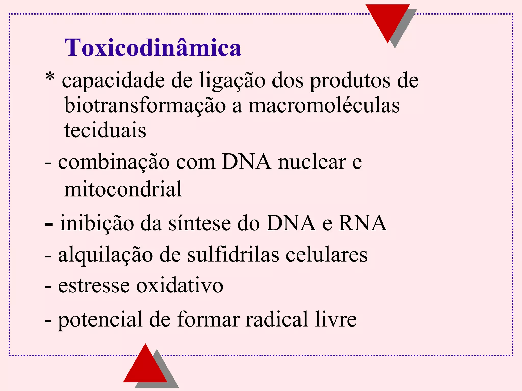 Toxicodinâmica 
* capacidade de ligação dos produtos de 
biotransformação a macromoléculas 
teciduais 
- combinação com DNA nuclear e 
mitocondrial 
- inibição da síntese do DNA e RNA 
- alquilação de sulfidrilas celulares 
- estresse oxidativo 
- potencial de formar radical livre 
 