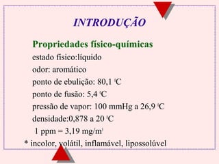 INTRODUÇÃO 
 Propriedades físico-químicas 
estado físico:líquido 
odor: aromático 
ponto de ebulição: 80,1 0C 
ponto de fusão: 5,4 0C 
pressão de vapor: 100 mmHg a 26,9 0C 
densidade:0,878 a 20 0C 
1 ppm = 3,19 mg/m3 
* incolor, volátil, inflamável, lipossolúvel 
 