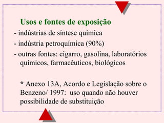 Usos e fontes de exposição 
- indústrias de síntese química 
- indústria petroquímica (90%) 
- outras fontes: cigarro, gasolina, laboratórios 
químicos, farmacêuticos, biológicos 
 * Anexo 13A, Acordo e Legislação sobre o 
Benzeno/ 1997: uso quando não houver 
possibilidade de substituição 
 
