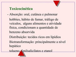Toxicocinética 
- Absorção: oral, cutânea e pulmonar 
 hobbies, hábito de fumar, tráfego de 
veículos, alguns alimentos e atividade 
física, condicionam a quantidade de 
benzeno absorvida 
 Distribuição: tecidos ricos em lipídios 
 Biotransformação: principalmente a nível 
hepático 
 tolueno, fenilsalicilatos e etanol 
 