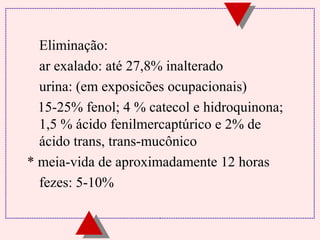 Eliminação: 
 ar exalado: até 27,8% inalterado 
 urina: (em exposicões ocupacionais) 
15-25% fenol; 4 % catecol e hidroquinona; 
1,5 % ácido fenilmercaptúrico e 2% de 
ácido trans, trans-mucônico 
* meia-vida de aproximadamente 12 horas 
 fezes: 5-10% 
 