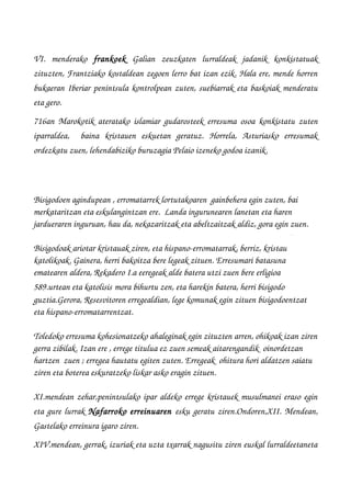 VI.   menderako  frankoek  Galian   zeuzkaten   lurraldeak   jadanik   konkistatuak
zituzten, Frantziako kostaldean zegoen lerro bat izan ezik. Hala ere, mende horren
bukaeran Iberiar penintsula kontrolpean zuten, suebiarrak eta baskoiak menderatu
eta gero.
716an Marokotik ateratako islamiar gudarosteek erresuma osoa konkistatu zuten
iparraldea,     baina   kristauen   eskuetan   geratuz.   Horrela,   Asturiasko   erresumak
ordezkatu zuen, lehendabiziko buruzagia Pelaio izeneko godoa izanik.
Bisigodoen agindupean , erromatarrek lortutakoaren  gainbehera egin zuten, bai 
merkataritzan eta eskulangintzan ere.  Landa ingurunearen lanetan eta haren 
jardueraren inguruan, hau da, nekazaritzak eta abeltzaitzak aldiz, gora egin zuen.
Bisigodoak ariotar kristauak ziren, eta hispano­erromatarrak, berriz, kristau 
katolikoak. Gainera, herri bakoitza bere legeak zituen. Erresumari batasuna 
ematearen aldera, Rekadero I.a eeregeak alde batera utzi zuen bere erligioa 
589.urtean eta katolisis mora bihurtu zen, eta harekin batera, herri bisigodo 
guztia.Gerora, Resesvitoren erregealdian, lege komunak egin zituen bisigodoentzat 
eta hispano­erromatarrentzat.
Toledoko erresuma kohesionatzeko ahaleginak egin zituzten arren, ohikoak izan ziren
gerra zibilak. Izan ere , errege titulua ez zuen semeak aitarengandik  oinordetzan 
hartzen  zuen ; erregea hautatu egiten zuten. Erregeak  ohitura hori aldatzen saiatu 
ziren eta boterea eskuratzeko liskar asko eragin zituen.
XI.mendean zehar,penintsulako ipar aldeko errege kristauek musulmanei eraso egin
eta gure lurrak Nafarroko erreinuaren  esku geratu ziren.Ondoren,XII. Mendean,
Gastelako erreinura igaro ziren.
XIV.mendean, gerrak, izuriak eta uzta txarrak nagusitu ziren euskal lurraldeetaneta
 