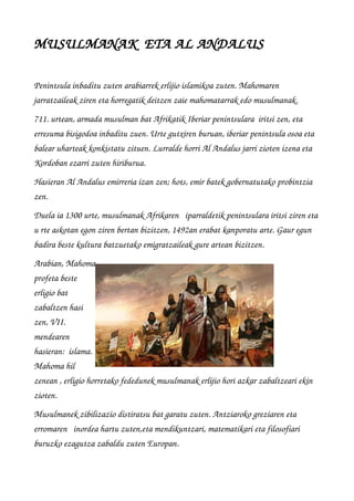 MUSULMANAK  ETA AL ANDALUS
Penintsula inbaditu zuten arabiarrek erlijio islamikoa zuten. Mahomaren 
jarratzaileak ziren eta horregatik deitzen zaie mahomatarrak edo musulmanak. 
711. urtean, armada musulman bat Afrikatik Iberiar penintsulara  iritsi zen, eta 
erresuma bisigodoa inbaditu zuen. Urte gutxiren buruan, iberiar penintsula osoa eta 
balear uharteak konkistatu zituen. Lurralde horri Al Andalus jarri zioten izena eta 
Kordoban ezarri zuten hiriburua.
Hasieran Al Andalus emirreria izan zen; hots, emir batek gobernatutako probintzia 
zen.                      
Duela ia 1300 urte, musulmanak Afrikaren   iparraldetik penintsulara iritsi ziren eta 
u rte askotan egon ziren bertan bizitzen, 1492an erabat kanporatu arte. Gaur egun 
badira beste kultura batzuetako emigratzaileak gure artean bizitzen.
Arabian, Mahoma
profeta beste
erligio bat
zabaltzen hasi
zen, VII.
mendearen
hasieran:  islama.
Mahoma hil
zenean , erligio horretako fededunek musulmanak erlijio hori azkar zabaltzeari ekin 
zioten. 
Musulmanek zibilizazio distiratsu bat garatu zuten. Antziaroko greziaren eta 
erromaren   inordea hartu zuten,eta mendikuntzari, matematikari eta filosofiari 
buruzko ezagutza zabaldu zuten Europan.
 