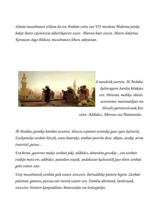 Islama musulmanen erlijioa da eta Arabian sortu zen VII mendean Mahoma jainko 
bakar baten existentzia aldarrikatzen zuen;  Alarena hain zuzen. Alaren doktrina 
Koranean dago bilduta, musulmanen liburu sakratuan. 
X.mendetik aurrera, Al Andalus
kulturagune handia bilakatu
zen. Hirietan, mediku, idazle,
astronomo, matematikari eta
filosofo garrantzitsuak bizi
ziren. Adibidez, Aberroes eta Maimonides. 
Al Andalus garaiko hainbat aztarna  dituzte espainar estatuko gaur egun kulturek. 
Euskarazko zenbait hitzek, esate baterako, arabiar jatorria dute: alkate, azoka, arroa
(neurria), gutun...  
Era beran, gastrono miako zenbait jaki, adibidez, almendra­gozokia ...eta zenbait 
eraikin mota ere, adibidez, patiodun etxeak  andalustar kulturatik jaso diren zenbait 
gelei esaten zaie.
Etxe musulmanek zenbait gela izaten zituzten, barrualdeko patiora begira. Zenbait 
patiotan, gainera, putzua edo iturria izaten zen. Familia aberatsek  landetxeak 
zituzten, hiriaren kanpoaldean, baratzeekin eta lorategiekin.
 