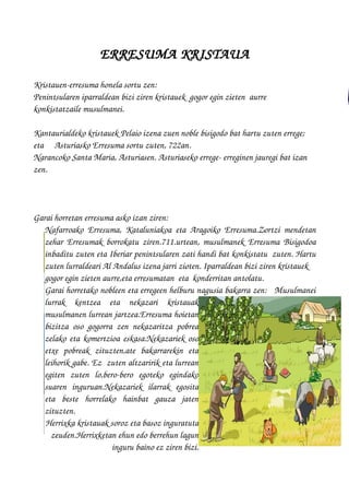 ERRESUMA KRISTAUA
Kristauen­erresuma honela sortu zen:
Penintsularen iparraldean bizi ziren kristauek  gogor egin zieten  aurre  
konkistatzaile musulmanei.
Kantaurialdeko kristauek Pelaio izena zuen noble bisigodo bat hartu zuten errege; 
eta Asturiasko Erresuma sortu zuten, 722an.
Narancoko Santa Maria, Asturiasen. Asturiaseko errege­ erreginen jauregi bat izan 
zen. 
Garai horretan erresuma asko izan ziren: 
Nafarroako Erresuma, Kataluniakoa eta Aragoiko Erresuma.Zortzi mendetan
zehar Erresumak borrokatu ziren.711.urtean, musulmanek Erresuma Bisigodoa
inbaditu zuten eta Iberiar penintsularen zati handi bat konkistatu  zuten. Hartu
zuten lurraldeari Al Andalus izena jarri zioten. Iparraldean bizi ziren kristauek 
gogor egin zieten aurre,eta erresumatan  eta  konderritan antolatu.
Garai horretako nobleen eta erregeen helburu nagusia bakarra zen:   Musulmanei
lurrak   kentzea   eta   nekazari   kristauak
musulmanen lurrean jartzea.Erresuma hoietan
bizitza oso gogorra zen nekazaritza pobrea
zelako eta komertzioa eskasa.Nekazariek oso
etxe   pobreak   zituzten,ate   bakarrarekin   eta
leihorik gabe. Ez  zuten altzaririk eta lurrean
egiten   zuten   lo,bero­bero   egoteko   egindako
suaren   inguruan.Nekazariek   ilarrak   egosita
eta   beste   horrelako   hainbat   gauza   jaten
zituzten.
Herrixka kristauak soroz eta basoz inguratuta
zeuden.Herrixketan ehun edo berrehun lagun
inguru baino ez ziren bizi.
 