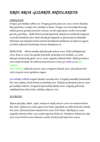 ERDI AROA :GIZARTE ANTOLAKETA
ERREGEAK:
Erregea  goi­mailako noblea zen. Erregea guztien jauna zen, eta ez inoren basailua. 
Bere gainetik ez zeukan inor, Jainkoa ez bazen. Erregea zen erresumako buruzagi 
militar gorena, gerrak zuzentzen zituena, eta bere agintepean zeuden erresumako 
gaztelu, gotorleku... Noble boteretsuenak (kondeak, dukeak eta markesak) erregearen 
zuzeneko basailuak ziren, baita elizako goi­karguak ere (gotzainak eta abadeak). 
Harreman­sare konplexu horren jatorria lurraldearen konkistan eta defentsa zegoen, 
eta baita nekazariei kendutako errenten banaketan ere.
NOBLEAK:    Herria armekin defendatzeko ardura zuten. Talde pribilegiatuak 
ziren, beraz ez zuten lan egiteko ardurarik. Gerlariak ziren lanbidez, ez zuten 
ekoizpen­jarduerarik egiten, eta ez zuten zergarik ordaindu behar. Noble guztiak ez 
ziren maila berekoak. Bi noblezia mota bereizten ziren: goi­noblezia eta behe­
noblezia.
Behe­noblezia zaldunek osatzen zuten ;erregearen basailu ziren. Gazteluetan bizi 
ziren eta gerra zuten eginkizun nagusi.
Goi­mailako nobleak erregeen basailu zuzenak ziren. Erregeak emandako feudoetatik 
bizi ziren; jakina, feudo horiek oso handiak ziren. Dukeek eta kondeek osatzen zuten 
goi­mailako noblezia. Erregearen kontseiluko kideak ziren; erregeak, gobernuko 
erabakiak hartu baino lehen, aholkua eskatzen zien. 
KLEROAK:
Kleroa apezpiku, abade , apaiz ,monja eta mojek osatzen zuten eta monasterioetan 
bizi ziren. Kultura eta otoitz egitea ziren haien egitekoak eta erlijio bizitzari emanda
bizi ziren. Kristauek botere handia lortu zuten Erdi Aroan .Klerikoek ez zuten 
zergarik ordaindu behar, ezta zenbait lege bete behar ere. Fededunen dohaintzei esker
(uste zuten horrela zerua irabazita zutela), elizak lursail asko lortu zituen. 
 