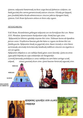 Gainera, nekazariei hamarrenak eta beste zerga batzuk kobratzen zizkieten, eta 
haiek guztiak diru­sarrera garrantzitsuak osatzen zituzten. Elizako goi­karguek 
jaun feudalak balira bezala administratzen zituzten jabetza ikaragarri haiek. 
Gainera, Erdi Aroan kulturaren ardura ere beren esku zegoen.
NEKAZARIAK   :
Erdi Aroan, biztanleriaren gehiengoa nekazaria zen eta herrixketan bizi zen. Baina 
XIII. Mendean ,komertzioaren hazkundeari esker, hiriak hazi egin ziren.
 Nekazariek lur lehorrez egindako etxeetan bizi ziren. Teilatuan lastoa edo kanabera 
jartzen zuten. Etxebizitza hauetan gela bat baino ez zegoen eta bertan bizi zen 
familia guztia. Nekazarien lanak oso gogorrak ziren, hauen tresnak ez ziren batere 
aurreratuak, antzinako lurra lantzeko lanabesak erabiltzen zituzten eta ongarria ez 
zen oso ugaria. 
Nekazarien elikadura ez zen nahikoa haiek egiten zuten lanerako. Garia eta artoa 
(ogia,opila) lekariak eta zopa urdaiarekin edo haragiarekin. 
Lurretik hartutako produktua ez zenez nahikoa eta sarri baino sarriago uztak 
eskasak          zirenez goseteak eltzen ziren. Garai hauetan heriotzak nagusiak ziren.
KERMAN IGUIÑIZ ETA OLATZ
CARRERA
 