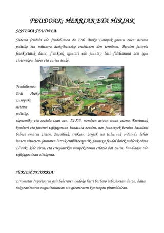 FEUDOAK: HERRIAK ETA HIRIAK
SISTEMA FEUDALA:
Sistema feudala edo feudalismoa da Erdi Aroko Europak garatu zuen sistema
politiko   eta   militarra   deskribatzeko   erabiltzen   den   terminoa.   Beraien   jatorria
frankoetatik   dator,   frankoek   agintari   edo   jauntxo   bati   fideltasuna   zen   egin
ziotenekoa, babes eta zarien truke. 
Feudalismoa
Erdi   Aroko
Europako
sistema
politiko,
ekonomiko eta soziala izan zen, IX­XV. mendeen artean iraun zuena. Erreinuak
konderri eta jaurerri txikiagoetan banatuta zeuden, non jauntxoek beraien basailuei
babesa ematen zieten. Basailuek, trukean, zergak eta tributuak ordaindu behar
izaten zituzten, jaunaren lurrak erabiltzeagatik. Jauntxo feudal haiek nobleak edota
Elizako kide ziren, eta erregearekin menpekotasun erlazio bat zuten, handiagoa edo
txikiagoa izan zitekeena.
HIRIEN JATORRIA: 
Erromatar Inperioaren gainbeheraren ondoko herri barbaro inbasioetan datza; baita  
nekazaritzaren nagusitasunean eta gizartearen kontzeptu piramidalean.
 