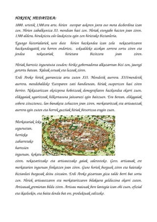 HIRIEN  HEDATZEA:
1000. urtetik 1300.era arte, hirien  europar askoren joera oso mota desberdina izan
zen. Hirien zabalkuntza XI. mendean hasi zen. Hiriak etengabe hazten joan ziren.
1300 aldera, hirukoiztu edo laukoiztu egin zen hirietako biztanleria. 
Egungo   historialariek   uste   dute     hirien   hazkundea   izan   zela     nekazaritzaren
hazkundeagatik eta horren ondorioz,   eskualdeko azokan sorrera sortu ziren eta
jendea   nekazariak   hirietara   bizitzera   joan   ziren.
Hiriak harresiz inguratuta zeuden; hiriko gobernadorea alkazarrean bizi zen, jauregi
gotortu batean. Kaleak estuak eta luzeak ziren. 
Erdi Aroko hiriek garrantzia artu zuten XII. Mendetik aurrera. XIIImendetik
aurrera, mendebaldeko Europaren zati handienean, hiriak suspertzen hasi ziren
berriro. Nekazaritzan ekoizpena hobetzeak demografiaren hazkundea ekarri zuen,
elikagaiak ugaritzeak hilkortasuna jaitsarazi egin baitzuen. Era berean, elikagaiak
sobera zituztenez, lan­banaketa zehazten joan ziren, merkataritzak eta artisautzak
aurrera egin zuten eta horrek guztiak hiriak birsortzea eragin zuen.
Merkatariak leku
seguruetan,
herrixka
zaharretako
harresien
inguruan, kokatu
ziren,   nekazaritzako   eta   artisautzako   gaiak   salerosteko.   Gero,   artisauak   ere
merkatarien inguruan finkatzen joan ziren. Gune horiek burguek ziren eta haietako
biztanleei burgesak deitu zitzaien. Erdi Aroko gizartean giza talde berri bat sortu
zen. Hiriek artisautzaren eta merkataritzaren bilakaera geldiezina ekarri zuten.
Artisauak gremiotan bildu ziren. Artisau maisuak bere lantegia izan ohi zuen, ofizial
eta ikasleekin, eta baita denda bat ere, produktuak saltzeko.
 