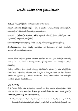 LANBIDEAK ETA GREMIOAK  
Artisau­jarduerak batez ere hiriguneetan egiten ziren. 
Batzuk  metalen   lanketarekin    lotuta   zeuden:   errementariak,   sarrailagileak,
eztainugileak, zilarginak, labangileak, armagileak…
Beste batzuk ehunekin eta jantziekin: ilaginak, ehuleak, brodatzaileak, jostunak,
zapatariak, sokagileak, uhalgileak…
Edo larruarekin: zamarginak, tindatzaileak, poltsagileak, pergaminogileak…
Eraikuntzarekin   zein   etxeko   tresnekin  ere   bazeuden:   arotzak,   harginak,
tornulariak, pitxargileak… etab. 
Artisau talde bakoitza gremio banatan antolatu ohi zen. Gisa hartako lanbideak
hirietan   zeuden.  Lanbide   horiek   zeuden  kaleek   lanbideen   izenak   hartzen
zituzten. 
Iruñean  adibidez, izen hauek zituzten  hiribilduko kaleek:  Correría,  Cuchillería,
Carpintería, Zapatería, Herrería, etab. Eta gauza bera gertatzen zen beste hainbat
hiritan   ere   (Gasteizko  Correría,  Cuchillería,   etab).   Hondarribian   ere   baditugu
horrelako kaleak: Denda Kalea...
GREMIOAK
Erdi Aroan, hiriak eta artisautzak goraldi bat izan zuten, eta artisauen lana
arautzen hasi ziren.  Lanbide berean  pertsonek beren  interesen  alde  egiteko
elkarteak, gremioak, antolatu zituzten.
1. Gremio ezagunenak honako hauek ziren: errementariak, olagizonak, ehuleak,
larrugileak, tindatzaileak, etxegileak, ontzigileak, armagileak, teilagileak, eta,
 