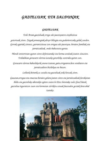 GAZTELUAK  ETA ZALDUNAK
GAZTELUAK
Erdi Aroan,gazteluak errege edo jauntxoaren etxebizitza
gotortuak ziren. Ziegak,armategiak,altxor biltegia eta gudarientzako gelak zeuden.
Gerrak ugariak zirenez, garrantzitsua zen erregea edo jauntxoa, beraien familiak eta
jarraitzaileak  ondo babestuta egotea.
Mendi tontorretan egoten ziren defentsarako eta horma sendoak izaten zituzten.
Erdialdean gorazarre dorrea izeneko gotorleku zentrala egoten zen.
Gorazarre dorrea babeslekurik onena izateaz gain,erregearen,bere sendiaren eta
jarraitzaileen bizilekua ere bazen.
Leihoek beirarik ez zutela eta gazteluak toki hotzak ziren.
Gauetan,erregea eta emaztea beraien gelara joaten ziren eta jarraitzaileak berokietan
bildu eta gazteluko abereekin egiten zuten lo.Urez betetako zulo (foso) batek
gaztelua inguratzen zuen eta hormetan zirrikitu estuak bazeuden geziak bota ahal
izateko.
 