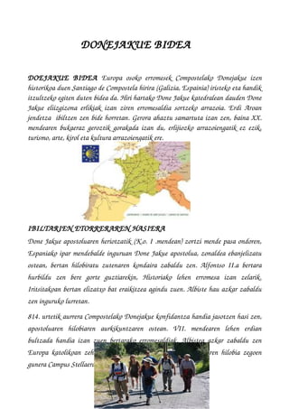    DONEJAKUE BIDEA
DOEJAKUE   BIDEA  Europa osoko erromesek  Compostelako Donejakue  izen
historikoa duen Santiago de Compostela hirira (Galizia, Espainia) iristeko eta handik
itzultzeko egiten duten bidea da. Hiri hartako Done Jakue katedralean dauden Done
Jakue eliizgizona erlikiak izan ziren erromesaldia sortzeko arrazoia. Erdi Aroan
jendetza  ibiltzen zen bide horretan. Gerora ahaztu samartuta izan zen, baina XX.
mendearen bukaeraz geroztik gorakada izan du, erlijiozko arrazoiengatik ez ezik,
turismo, arte, kirol eta kultura arrazoiengatik ere.
IBILTARIEN ETORRERAREN HASIERA
Done Jakue apostoluaren heriotzatik (K.o. I .mendean) zortzi mende pasa ondoren,
Espaniako ipar mendebalde inguruan Done Jakue apostolua, zonaldea ebanjelizatu
ostean, bertan hilobiratu zutenaren kondaira zabaldu zen. Alfontso II.a bertara
hurbildu   zen   bere   gorte   guztiarekin,   Historiako   lehen   erromesa   izan   zelarik.
Iritsitakoan bertan elizatxo bat eraikitzea agindu zuen. Albiste hau azkar zabaldu
zen inguruko lurretan.
814. urtetik aurrera Compostelako Donejakue konfidantza handia jasotzen hasi zen,
apostoluaren   hilobiaren   aurkikuntzaren   ostean.   VII.   mendearen   lehen   erdian
bultzada handia izan zuen bertarako erromesaldiak. Albistea azkar zabaldu zen
Europa katolikoan zehar eta bertatik erromesak iristen hasi ziren hilobia zegoen
gunera Campus Stellaera, eta hortik egungo Compostela izena.
 