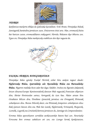 IKURRA
konfiantza­maskorra ohikoa da Galiziako kostaldean. Erdi Aroan, Donejakue bideak
Santiagotik haraindira jarraitzen zuen, Finisterrera iritsi arte. Han, erromesek bieira
bat hartzen zuten, erromesaldiaren erakusgarri. Horrela, Bidearen ikur bihurtu zen.
Egun ere, Donejakue bidea markatzeko erabiltzen den ikur nagusia da.
EUSKAL HERRIA, BIDEGURUTZEA
Donejakue   bidea   egiteko   Euskal   Herritik   zehar   hiru   aukera   nagusi   daude:
Nafarroako   Bidea,   Iparraldeko   edo   Kostaldeko   Bidea   eta   Barnealdeko
Bidea. Bigarren mailako beste adar bat dago, halaber, Iruñea eta Agurain Sakanatik
lotzen dituena.Europa Kontinentaletik datozen Bide nagusiak Frantzian elkartzen
dira,   Iberiar   Penintsulan   sartuz,   horregatik   du   izen   hau.   Haien   artean   hiru
Ostabaten   biltzen  dira,  Donibane  Garazitik  jarraituz  eta  Orreagatik   Pirineoak
zeharkatzen ditu. Bestea Arlestik dator, eta Pirinioak Somporten zeharkatzen ditu;
biak Garesen batzen dira eta, Bide bat izanik, Nafarroatik, Errioxatik, Burgostik,
Leondik, Lugotik eta Coruñatik barrena jarraitzen du, Santiago de Compostelaraino.
Erromes bidea apostoluaren zerraldoa  aurkitzearekin  batera hasi zen. Asturiasko
Erresuma   bere   eremua   zabaltzen   ari   zen,   eta   Leongo   lurrak   konkistatzen,
 